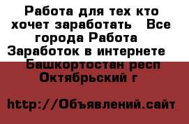 Работа для тех кто хочет заработать - Все города Работа » Заработок в интернете   . Башкортостан респ.,Октябрьский г.